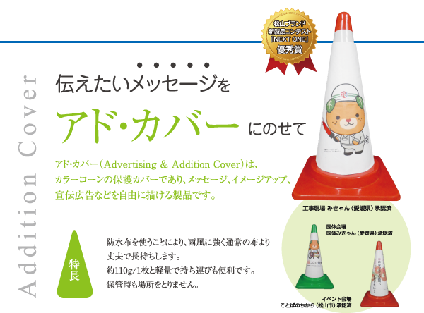 アド・カバー（Advertising & Addition Cover）は、 カラーコーンの保護カバーであり、メッセージ、イメージアップ、 宣伝広告などを自由に描ける製品です。

【特長】防水布を使うことにより、雨風に強く通常の布より丈夫で長持ちします。 約110ｇ/1枚と軽量で持ち運びも便利です。 保管時も場所をとりません